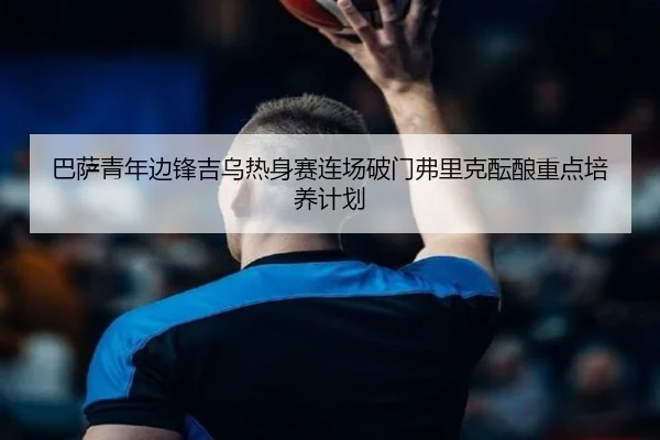 巴萨青年边锋吉乌热身赛连场破门弗里克酝酿重点培养计划